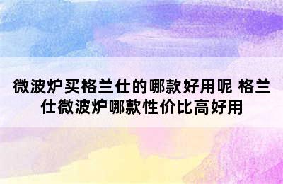 微波炉买格兰仕的哪款好用呢 格兰仕微波炉哪款性价比高好用